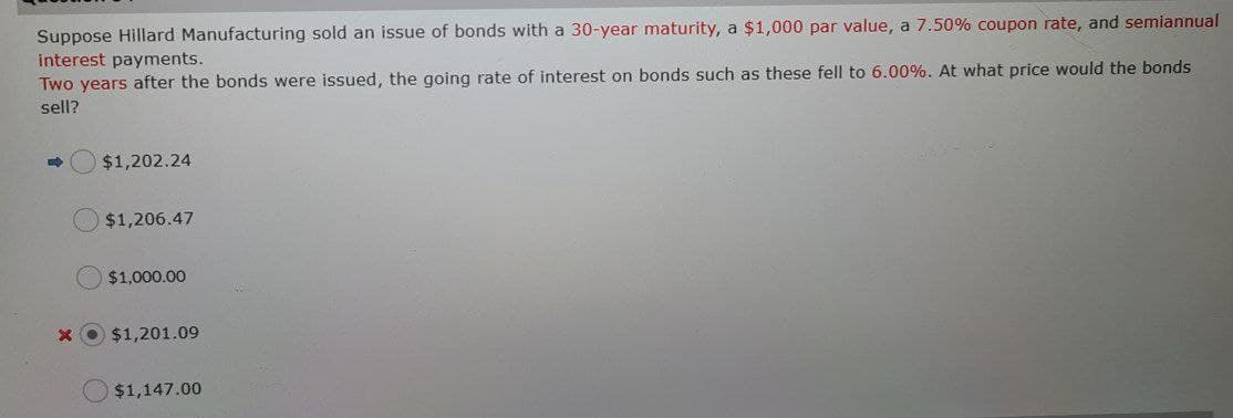 Suppose Hillard Manufacturing sold an issue of bonds with a 30-year maturity, a $1,000 par value, a 7.50% coupon rate, and semiannual
interest payments.
Two years after the bonds were issued, the going rate of interest on bonds such as these fell to 6.00%. At what price would the bonds
sell?
$1,202.24
$1,206.47
$1,000.00
$1,201.09
$1,147.00
