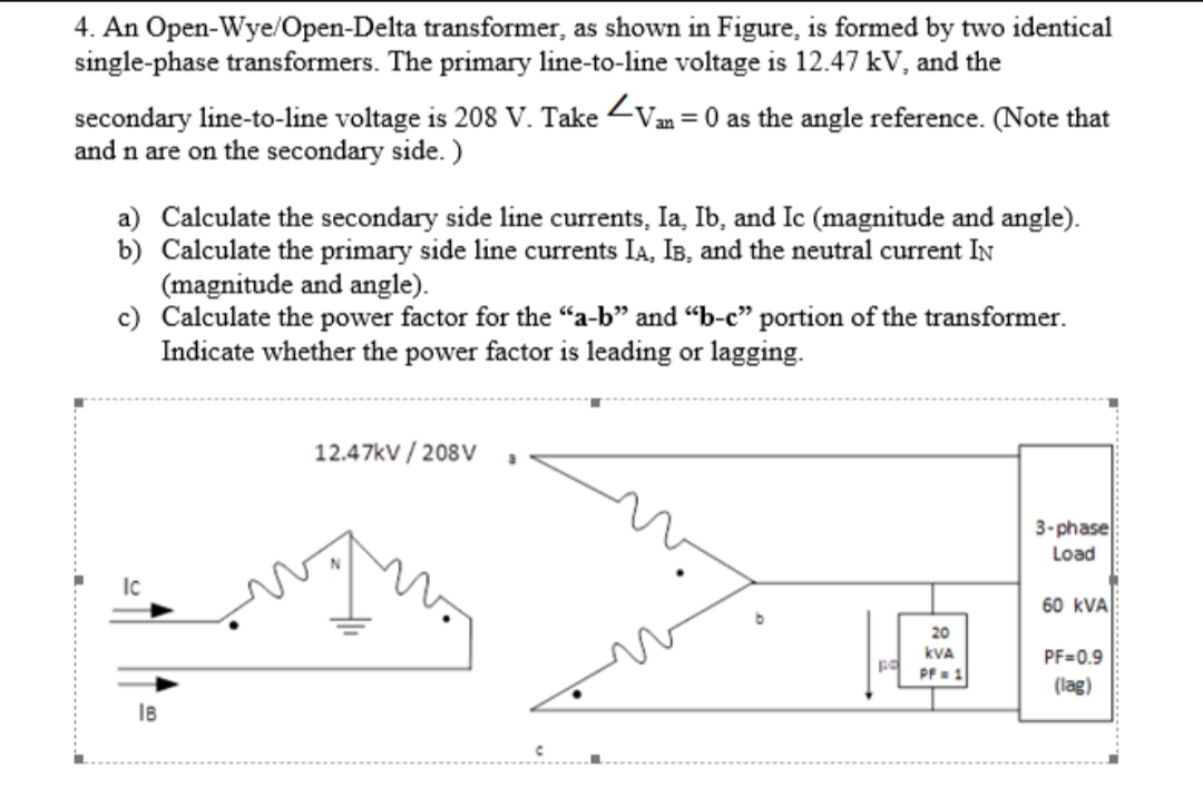 4. An Open-Wye/Open-Delta transformer, as shown in Figure, is formed by two identical
single-phase transformers. The primary line-to-line voltage is 12.47 kV, and the
secondary line-to-line voltage is 208 V. Take <Van = 0 as the angle reference. (Note that
and n are on the secondary side. )
a) Calculate the secondary side line currents, Ia, Ib, and Ic (magnitude and angle).
b) Calculate the primary side line currents IA, IB, and the neutral current IN
(magnitude and angle).
c) Calculate the power factor for the "a-b" and "-c" portion of the transformer.
Indicate whether the power factor is leading or lagging.
12.47kV / 208V
3-phase
Load
Ic
60 kVA
20
kVA
PF=0.9
PF=1
(lag)
IB
