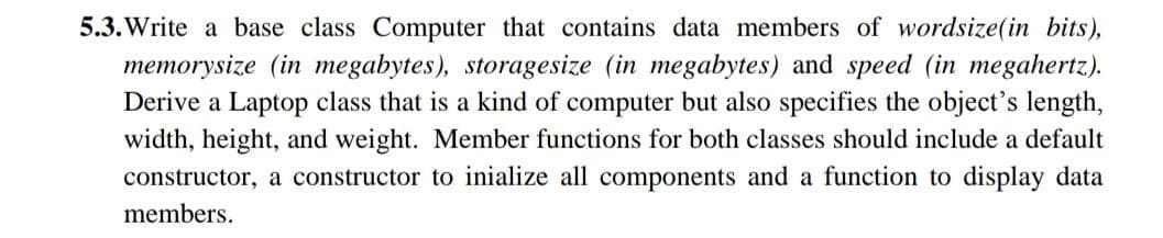 5.3. Write a base class Computer that contains data members of wordsize(in bits),
memorysize (in megabytes), storagesize (in megabytes) and speed (in megahertz).
Derive a Laptop class that is a kind of computer but also specifies the object's length,
width, height, and weight. Member functions for both classes should include a default
constructor, a constructor to inialize all components and a function to display data
members.
