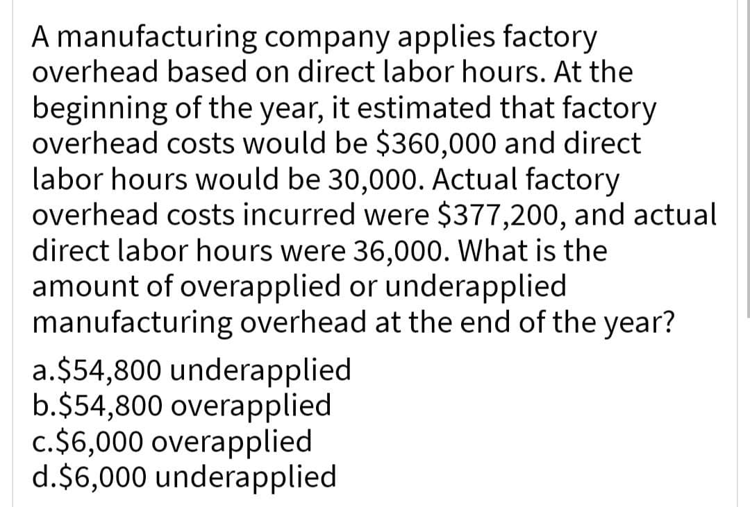 A manufacturing company applies factory
overhead based on direct labor hours. At the
beginning of the year, it estimated that factory
overhead costs would be $360,000 and direct
labor hours would be 30,000. Actual factory
overhead costs incurred were $377,200, and actual
direct labor hours were 36,000. What is the
amount of overapplied or underapplied
manufacturing overhead at the end of the year?
a.$54,800 underapplied
b.$54,800 overapplied
c. $6,000 overapplied
d.$6,000 underapplied