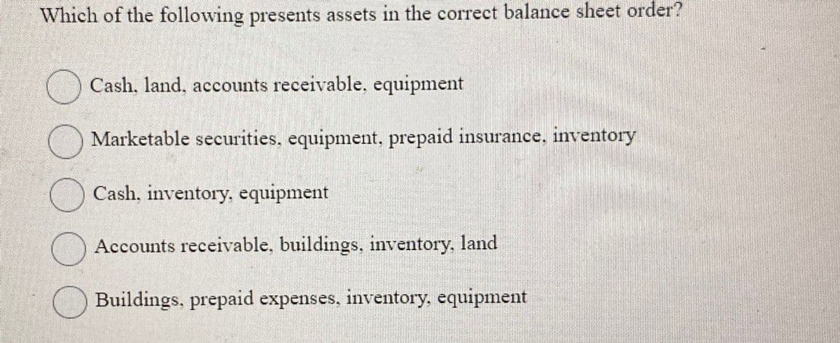 Which of the following presents assets in the correct balance sheet order?
Cash, land, accounts receivable, equipment
Marketable securities, equipment, prepaid insurance, inventory
Cash, inventory, equipment
Accounts receivable, buildings, inventory, land
Buildings, prepaid expenses, inventory, equipment