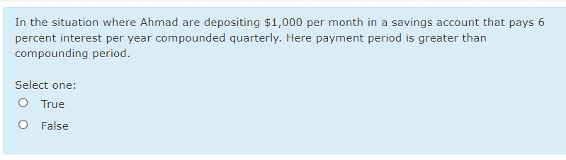 In the situation where Ahmad are depositing $1,000 per month in a savings account that pays 6
percent interest per year compounded quarterly. Here payment period is greater than
compounding period.
Select one:
O True
O False
