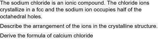 The sodium chloride is an ionic compound. The chloride ions
crystallize in a fcc and the sodium ion occupies half of the
octahedral holes.
Describe the arrangement of the ions in the crystalline structure.
Derive the formula of calcium chloride
