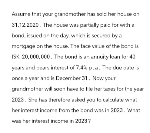 Assume that your grandmother has sold her house on
31.12.2020. The house was partially paid for with a
bond, issued on the day, which is secured by a
mortgage on the house. The face value of the bond is
ISK. 20,000,000. The bond is an annuity loan for 40
years and bears interest of 7.4% p.a. The due date is
once a year and is December 31. Now your
grandmother will soon have to file her taxes for the year
2023. She has therefore asked you to calculate what
her interest income from the bond was in 2023. What
was her interest income in 2023?