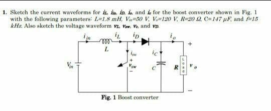 1. Sketch the current waveforms for iİL, İim, iD. is and is for the boost converter shown in Fig. 1
with the following parameters: L=1.8 mH, Va=50 V, V=120 V, R=20 Q, C=147 µF, and =15
kHz. Also sketch the voltage waveform vz, Vaw, Vo, and vD.
iin
ip
i,
ll
L
ic
Vin
R
Fig. 1 Boost converter
