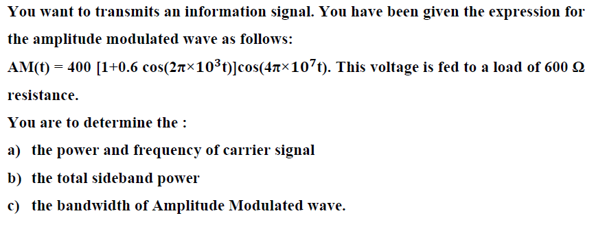 You want to transmits an information signal. You have been given the expression for
the amplitude modulated wave as follows:
AM(t) = 400 [1+0.6 cos(27×10³t)]cos(47×107t). This voltage is fed to a load of 600 2
resistance.
You are to determine the :
a) the power and frequency of carrier signal
b) the total sideband power
c) the bandwidth of Amplitude Modulated wave.
