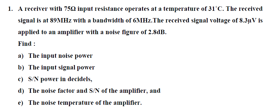 1. A receiver with 752 input resistance operates at a temperature of 31°C. The received
signal is at 89MHZ with a bandwidth of 6MHZ.The received signal voltage of 8.3µV is
applied to an amplifier with a noise figure of 2.8dB.
Find :
a) The input noise power
b) The input signal power
c) S/N power in decidels,
d) The noise factor and S/N of the amplifier, and
e) The noise temperature of the amplifier.
