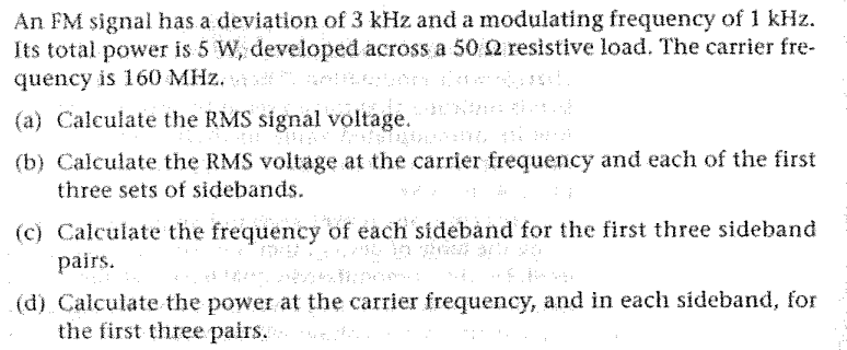An FM signal has a deviation of 3 kHz and a modulating frequency of 1 kHz.
Its total power is 5 W, developed across a 50 2 resistive load. The carrier fre-
quency is 160 MHz.
(a) Calculate the RMS signal voltage.
(b) Calculate the RMS voltage at the carrier frequency and each of the first
three sets of sidebands.
(c) Calculate the frequency of each sideband for the first three sideband
pairs.
es Falerna avlop
(d) Calculate the power at the carrier frequency, and in each sideband, for
the first three pairs.