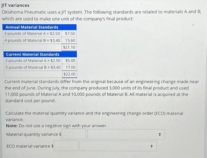 JIT variances
Oklahoma Pneumatic uses a JIT system. The following standards are related to materials A and B,
which are used to make one unit of the company's final product:
Annual Material Standards
3 pounds of Material A x $2.50
4 pounds of Material Bx $3.40
Current Material Standards
2 pounds of Material A × $2.50
5 pounds of Material B × $3.40
$7.50
13.60
$21.10
$5.00
17.00
$22.00
Current material standards differ from the original because of an engineering change made near
the end of June. During July, the company produced 3,000 units of its final product and used
11,000 pounds of Material A and 10,000 pounds of Material B. All material is acquired at the
standard cost per pound.
ECO material variance $
Calculate the material quantity variance and the engineering change order (ECO) material
variance.
Note: Do not use a negative sign with your answer.
Material quantity variance $
4