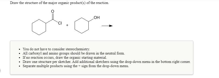 Draw the structure of the major organic product(s) of the reaction.
OH
You do not have to consider stereochemistry.
• All carboxyl and amino groups should be drawn in the neutral form.
If no reaction occurs, draw the organic starting material.
• Draw one structure per sketcher. Add additional sketchers using the drop-down menu in the bottom right corner.
Separate multiple products using the + sign from the drop-down menu.
