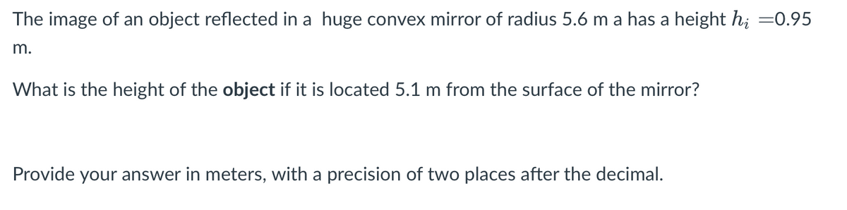 The image of an object reflected in a huge convex mirror of radius 5.6 m a has a height h; =0.95
m.
What is the height of the object if it is located 5.1 m from the surface of the mirror?
Provide your answer in meters, with a precision of two places after the decimal.
