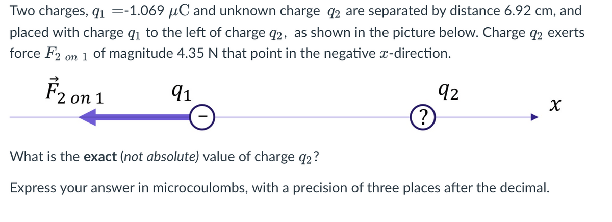 Two charges, qi =-1.069 µC and unknown charge q2 are separated by distance 6.92 cm, and
placed with charge q1 to the left of charge q2, as shown in the picture below. Charge q2 exerts
force F2 on 1 of magnitude 4.35 N that point in the negative x-direction.
F2 on 1
91
92
?
What is the exact (not absolute) value of charge q2?
Express your answer in microcoulombs, with a precision of three places after the decimal.

