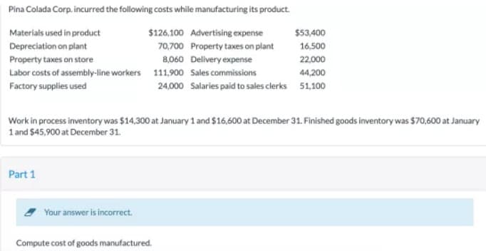 Pina Colada Corp. incurred the following costs while manufacturing its product.
Materials used in product
$126,100 Advertising expense
$53,400
Depreciation on plant
70,700 Property taxes on plant
16,500
Property taxes on store
8,060 Delivery expense
22,000
Labor costs of assembly-line workers 111,900 Sales commissions
44,200
Factory supplies used
24,000 Salaries paid to sales clerks 51,100
Work in process inventory was $14,300 at January 1 and $16,600 at December 31. Finished goods inventory was $70,600 at January
1 and $45,900 at December 31.
Part 1
Your answer is incorrect.
Compute cost of goods manufactured.
