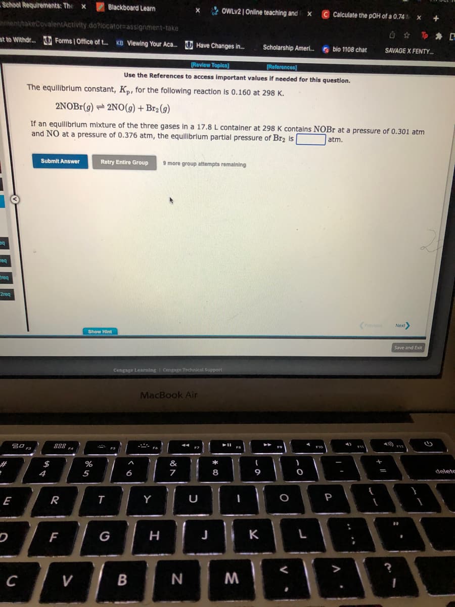 School Requirements: The X
eq
req
nntent/takeCovalentActivity.do?locator assignment-take
st to Withdr... Forms | Office of t... KB Viewing Your Aca... Have Changes in...
ereg
2req
#
20
30 F3
E
C
Submit Answer
$
4
000
R
F
Blackboard Learn
%
The equilibrium constant, Kp, for the following reaction is 0.160 at 298 K.
2NOBr(g) 2NO(g) + Br₂(g)
If an equilibrium mixture of the three gases in a 17.8 L container at 298 K contains NOBr at a pressure of 0.301 atm
and NO at a pressure of 0.376 atm, the equilibrium partial pressure of Br₂ is
atm.
Show Hint
5
T
Retry Entire Group 9 more group attempts remaining
FS
Cengage Learning Cengage Technical Support
6
X
[Review Topics]
[References]
Use the References to access important values if needed for this question.
B
MacBook Air
Y
H
&
7
N
OWLV2 | Online teaching and X
F7
U
J
00
11
FO
I
M
Scholarship Ameri...
(
9
K
F9
O
)
O
C Calculate the pOH of a 0.74
L
bio 1108 chat
F10
B
P
4)
A
FI
Previous
{
+11
=
I
Û
SAVAGE X FENTY...
?
Next>
X
F12
00
+
Tp #D
Save and Exit
2
delete