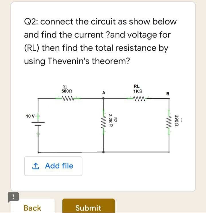 Q2: connect the circuit as show below
and find the current ?and voltage for
(RL) then find the total resistance by
using Thevenin's theorem?
R1
5602
RL
1K2
A
B
10 V.
1 Add file
Вack
Submit
390 2
R2
2.2K 2
