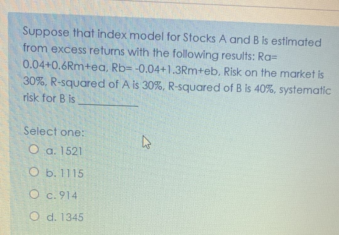 Suppose that index model for Stocks A and B is estimated
from excess returns with the following results: Ra=
0.04+0.6Rm+ea, Rb= -0.04+1.3Rm+eb, Risk on the market is
30%, R-squared of A is 30%, R-squared of B is 40%, systematic
risk for B is
Select one:
O a. 1521
O b. 1115
O c.914
O d. 1345
