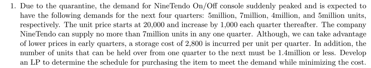 1. Due to the quarantine, the demand for NineTendo On/Off console suddenly peaked and is expected to
have the following demands for the next four quarters: 5million, 7million, 4million, and 5million units,
respectively. The unit price starts at 20,000 and increase by 1,000 each quarter thereafter. The company
Nine Tendo can supply no more than 7million units in any one quarter. Although, we can take advantage
of lower prices in early quarters, a storage cost of 2,800 is incurred per unit per quarter. In addition, the
number of units that can be held over from one quarter to the next must be 1.4million or less. Develop
an LP to determine the schedule for purchasing the item to meet the demand while minimizing the cost.