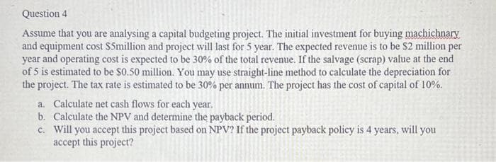 Question 4
Assume that you are analysing a capital budgeting project. The initial investment for buying machichnary
and equipment cost $5million and project will last for 5 year. The expected revenue is to be $2 million per
year and operating cost is expected to be 30% of the total revenue. If the salvage (scrap) value at the end
of 5 is estimated to be $0.50 million. You may use straight-line method to calculate the depreciation for
the project. The tax rate is estimated to be 30% per annum. The project has the cost of capital of 10%.
a. Calculate net cash flows for each year.
b.
Calculate the NPV and determine the payback period.
c.
Will you accept this project based on NPV? If the project payback policy is 4 years, will you
accept this project?