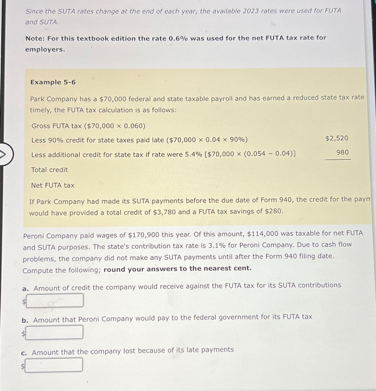 Since the SUTA rates change at the end of each year, the available 2023 rates were used for FUTA
and SUTA.
Note: For this textbook edition the rate 0.6% was used for the net FUTA tax rate for
employers.
Example 5-6
Park Company has a $70,000 federal and state taxable payroll and has earned a reduced state tax rate
timely, the FUTA tax calculation is as follows:
Gross FUTA tax ($70,000 x 0.060)
Less 90% credit for state taxes paid late ($70,000 x 0.04 x 90%)
$2,520
Less additional credit for state tax if rate were 5.4% [$70,000 x (0.054 - 0.04)]
980
Total credit
Net FUTA tax
If Park Company had made its SUTA payments before the due date of Form 940, the credit for the paym
would have provided a total credit of $3,780 and a FUTA tax savings of $280.
Peroni Company paid wages of $170,900 this year. Of this amount, $114,000 was taxable for net FUTA
and SUTA purposes. The state's contribution tax rate is 3.1% for Peroni Company. Due to cash flow
problems, the company did not make any SUTA payments until after the Form 940 filing date.
Compute the following; round your answers to the nearest cent.
a. Amount of credit the company would receive against the FUTA tax for its SUTA contributions
$
b. Amount that Peroni Company would pay to the federal government for its FUTA tax
$
c. Amount that the company lost because of its late payments