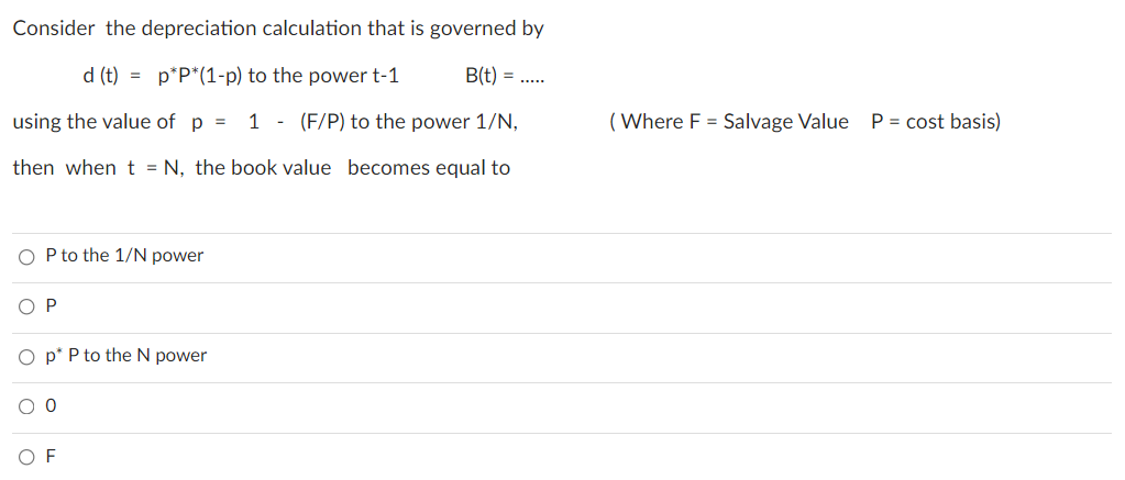 Consider the depreciation calculation that is governed by
d (t) = p*P*(1-p) to the power t-1
B(t) =
using the value of p =
1 - (F/P) to the power 1/N,
( Where F = Salvage Value P = cost basis)
then when t = N, the book value becomes equal to
O P to the 1/N power
O P
p* P to the N power
