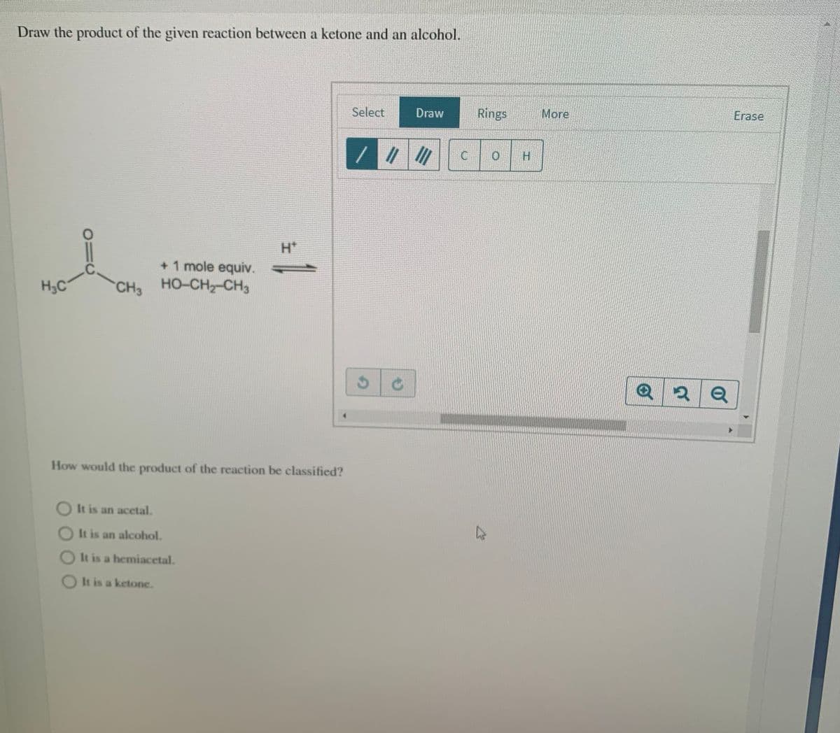 Draw the product of the given reaction between a ketone and an alcohol.
Select
Draw
Rings
More
Erase
//
H.
C
H*
+ 1 mole equiv.
HO-CH2-CH3
.C.
H3C
CH3
How would the product of the reaction be classified?
O It is an acetal.
It is an alcohol.
It is a hemiacetal.
It is a ketone.
