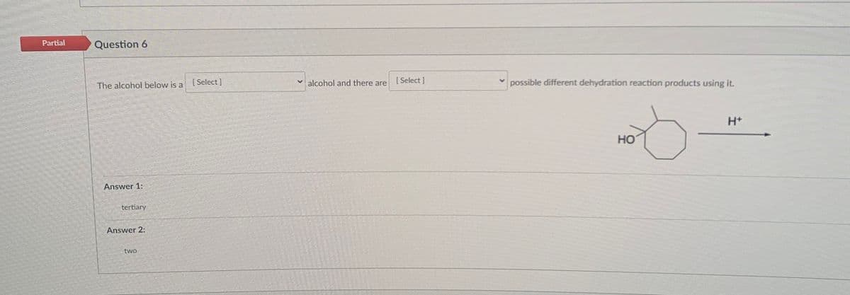 Partial
Question 6
[ Select ]
v alcohol and there are
[ Select ]
possible different dehydration reaction products using it.
The alcohol below is a
H+
HO
Answer 1:
tertiary
Answer 2:
two

