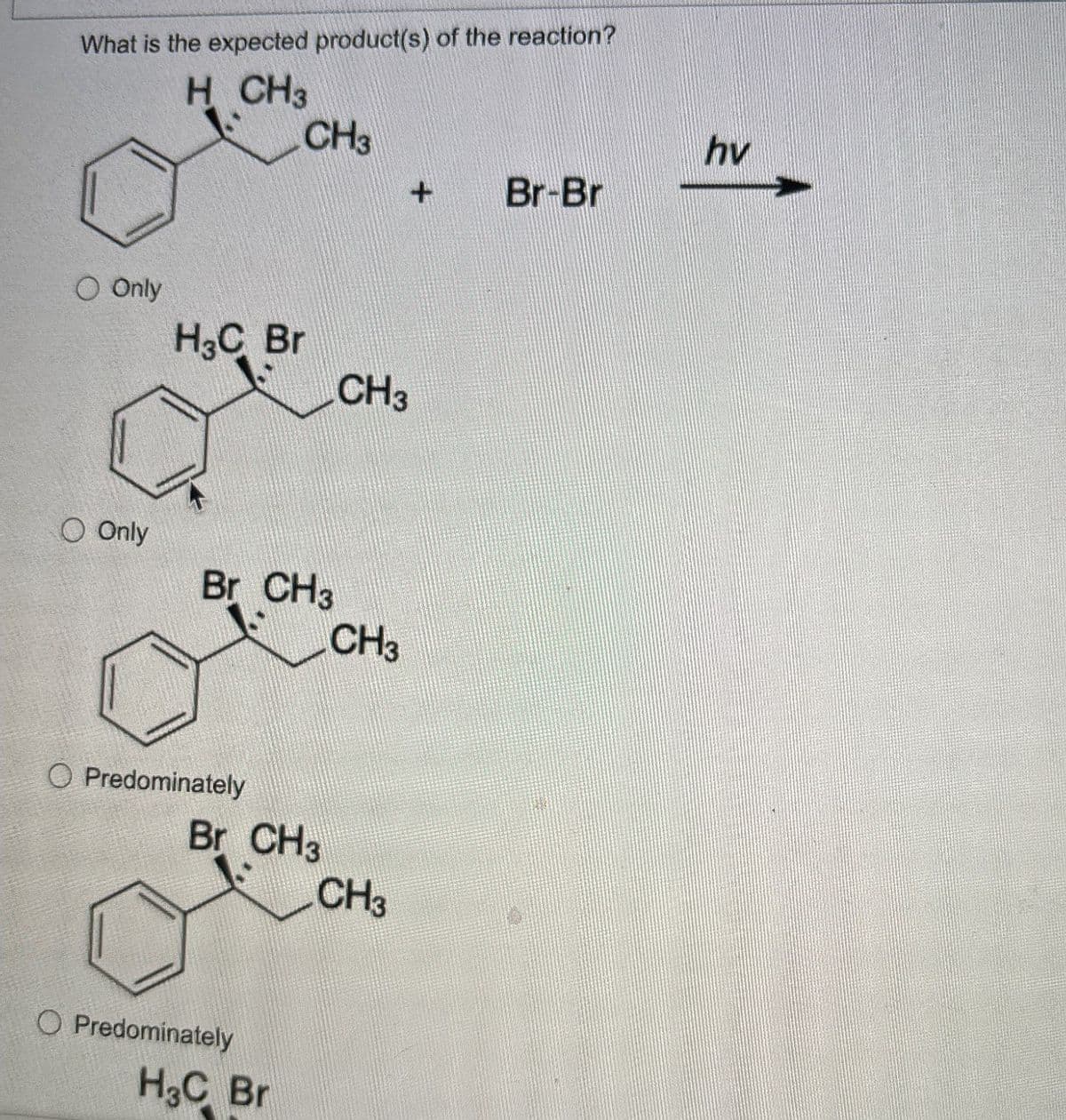 What is the expected product(s) of the reaction?
H
CH3
CH3
hv
+
Br-Br
O Only
H3C Br
CH3
O Only
Br CH3
CH3
Predominately
Br CH3
CH3
O Predominately
H3C Br