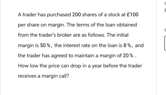 A trader has purchased 200 shares of a stock at £100
per share on margin. The terms of the loan obtained
from the trader's broker are as follows. The initial
margin is 50%, the interest rate on the loan is 8%, and
the trader has agreed to maintain a margin of 20%.
How low the price can drop in a year before the trader
receives a margin call?
F