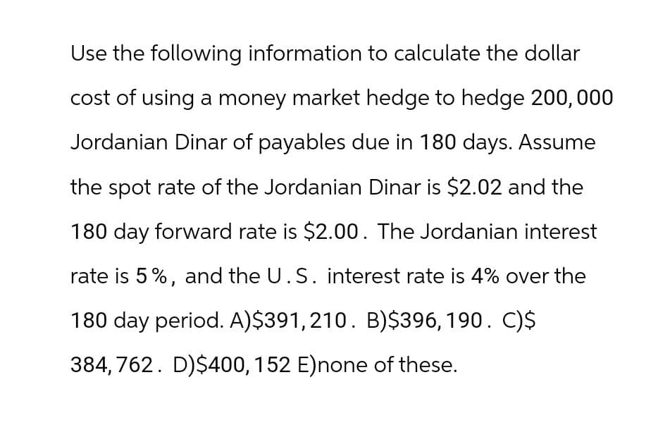 Use the following information to calculate the dollar
cost of using a money market hedge to hedge 200,000
Jordanian Dinar of payables due in 180 days. Assume
the spot rate of the Jordanian Dinar is $2.02 and the
180 day forward rate is $2.00. The Jordanian interest
rate is 5%, and the U.S. interest rate is 4% over the
180 day period. A)$391,210. B)$396, 190. C)$
384,762. D)$400, 152 E)none of these.