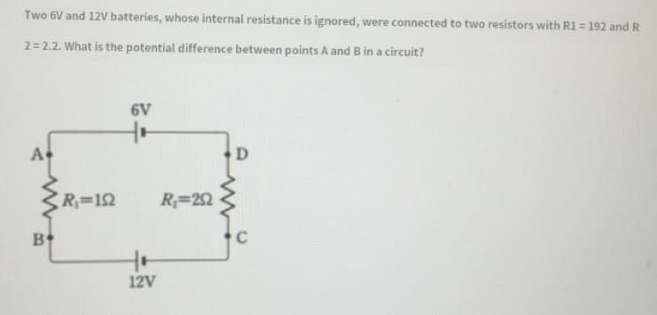 Two 6V and 12V batteries, whose internal resistance is ignored, were connected to two resistors with R1= 192 and R
2= 2.2. What is the potential difference between points A and B in a circuit?
6V
A
R=12
R=22
B
C
12V
