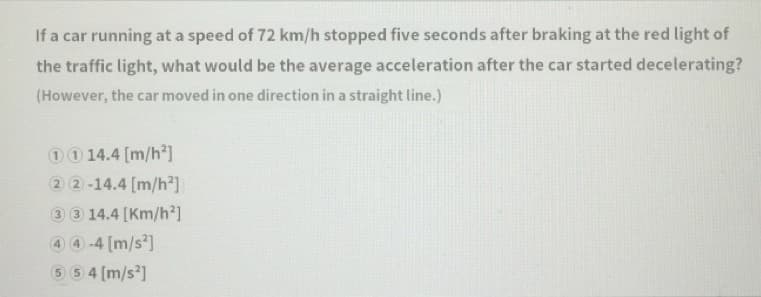 If a car running at a speed of 72 km/h stopped five seconds after braking at the red light of
the traffic light, what would be the average acceleration after the car started decelerating?
(However, the car moved in one direction in a straight line.)
00 14.4 [m/h2]
2 2-14.4 [m/h²]
3 3 14.4 [Km/h²]
4 4 -4 [m/s]
5 5 4 [m/s?]
