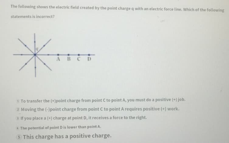 The following shows the electric field created by the point charge q with an electric force line. Which of the following
statements is incorrect?
ABCD
1 To transfer the (+)point charge from point C to point A, you must do a positive (+) job.
2 Moving the (-)point charge from point C to point A requires positive (+) work.
3 If you place a (+) charge at point D, it receives a force to the right.
4 The potential of point D is lower than point A.
5 This charge has a positive charge.
