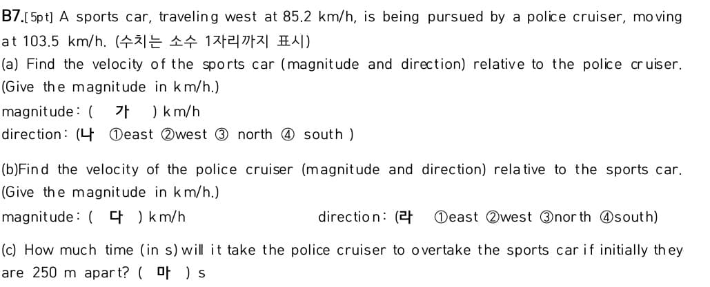 B7.[5p t] A sports car, traveling west at 85.2 km/h, is being pursued by a police cruiser, mo ving
at 103.5 km/h. (수치는 소수 1자리까지 표시)
(a) Find the velocity of the sports car (magnit ude and direction) relative to the police cr uiser.
(Give the magnitude in km/h.)
magnit ude: (
가
) km/h
direction: (4 Oeast Qwest 3 north @ south )
(b)Find the velocity of the police cruiser (magnitude and direction) rela tive to the sports car.
(Give the magnitude in km/h.)
magnitude : ( 4 ) km/h
directio n: (21
Deast Qwest Onor th @south)
(c) How much time (in s) will it take the police cruiser to overtake the sports car if initially th ey
are 250 m apar t? ( of ) s
