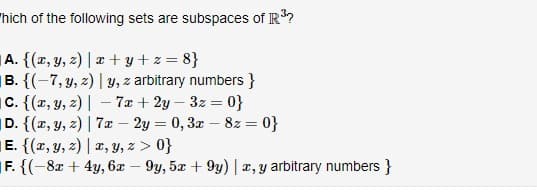 'hich of the following sets are subspaces of IR?
A. {(x, y, z) | ¤ + y + z = 8}
|B. {(-7, y, z) | y, z arbitrary numbers }
C. {(x, y, z) | – 7x + 2y – 3z = 0}
D. {(x, y, 2) | 7æ – 2y = 0, 3x – 8z = 0}
E. {(r, y, z) | a, Y, z > 0}
F. {(-8x + 4y, 6x – 9y, 5x + 9y) | x, y arbitrary numbers }
