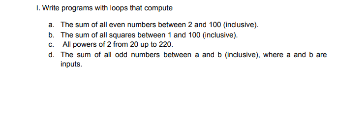 I. Write programs with loops that compute
a. The sum of all even numbers between 2 and 100 (inclusive).
b. The sum of all squares between 1 and 100 (inclusive).
c. All powers of 2 from 20 up to 220.
d. The sum of all odd numbers between a and b (inclusive), where a and b are
inputs.
