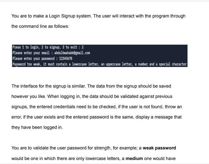 You are to make a Login Signup system. The user will interact with the program through
the command line as follows:
Press 1 to login, 2 to signup, 3 to exit : 2
Please enter your email : abdulówahab6@gmail.com
Please enter your password : 12345678
Password too weak, it must contain a lowercase letter, an uppercase letter, a number and a special character
The interface for the signup is similar. The data from the signup should be saved
however you like. When logging in, the data should be validated against previous
signups, the entered credentials need to be checked, if the user is not found, throw an
error, if the user exists and the entered password is the same, display a message that
they have been logged in.
You are to validate the user password for strength, for example; a weak password
would be one in which there are only lowercase letters, a medium one would have
