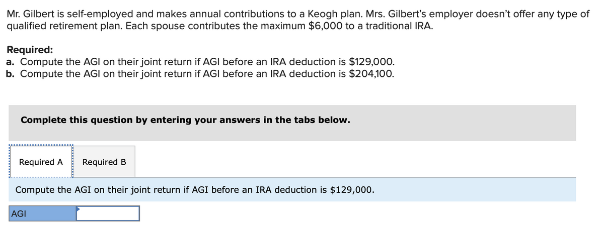 Mr. Gilbert is self-employed and makes annual contributions to a Keogh plan. Mrs. Gilbert's employer doesn't offer any type of
qualified retirement plan. Each spouse contributes the maximum $6,000 to a traditional IRA.
Required:
a. Compute the AGI on their joint return if AGI before an IRA deduction is $129,000.
b. Compute the AGI on their joint return if AGI before an IRA deduction is $204,100.
Complete this question by entering your answers in the tabs below.
Required A Required B
Compute the AGI on their joint return if AGI before an IRA deduction is $129,000.
AGI