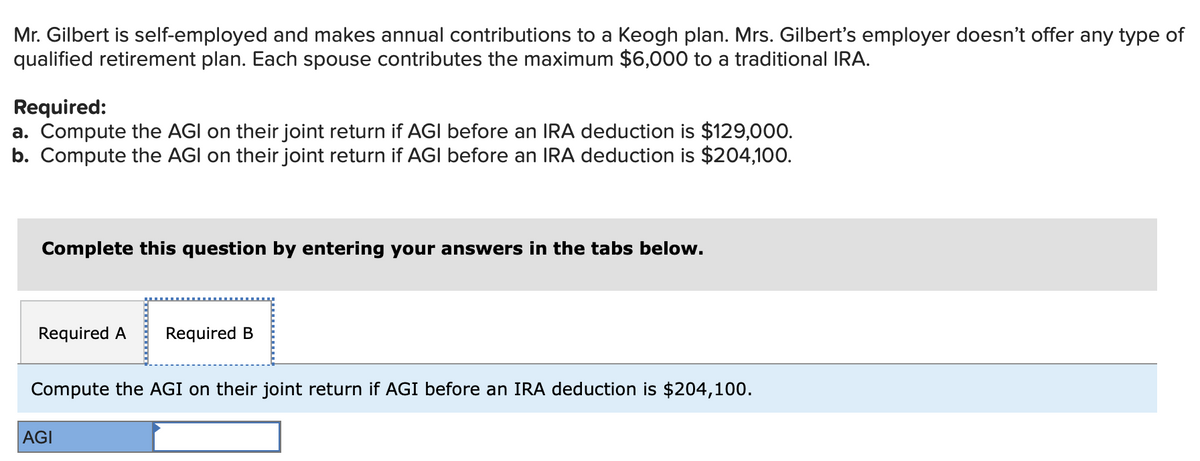 Mr. Gilbert is self-employed and makes annual contributions to a Keogh plan. Mrs. Gilbert's employer doesn't offer any type of
qualified retirement plan. Each spouse contributes the maximum $6,000 to a traditional IRA.
Required:
a. Compute the AGI on their joint return if AGI before an IRA deduction is $129,000.
b. Compute the AGI on their joint return if AGI before an IRA deduction is $204,100.
Complete this question by entering your answers in the tabs below.
Required A Required B
Compute the AGI on their joint return if AGI before an IRA deduction is $204,100.
AGI
