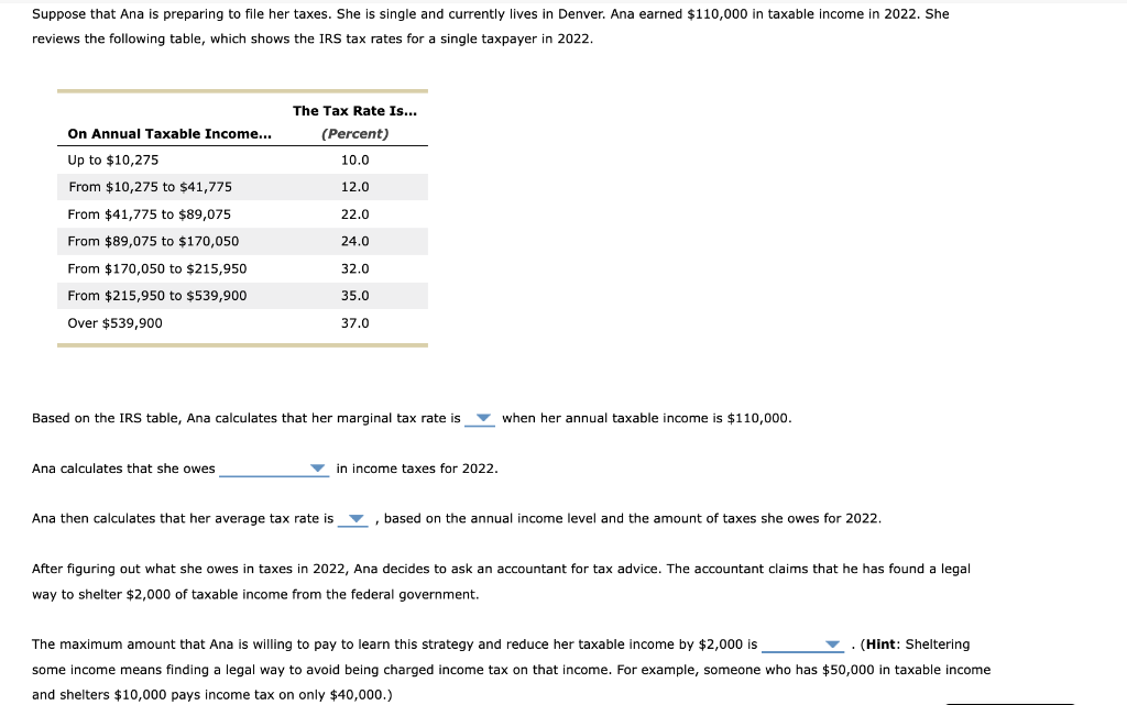 Suppose that Ana is preparing to file her taxes. She is single and currently lives in Denver. Ana earned $110,000 in taxable income in 2022. She
reviews the following table, which shows the IRS tax rates for a single taxpayer in 2022.
On Annual Taxable Income...
Up to $10,275
From $10,275 to $41,775
From $41,775 to $89,075
From $89,075 to $170,050
From $170,050 to $215,950
From $215,950 to $539,900
Over $539,900
The Tax Rate Is...
(Percent)
10.0
12.0
Ana calculates that she owes
22.0
24.0
32.0
35.0
37.0
Based on the IRS table, Ana calculates that her marginal tax rate is
in income taxes for 2022.
when her annual taxable income is $110,000.
Ana then calculates that her average tax rate is, based on the annual income level and the amount of taxes she owes for 2022.
After figuring out what she owes in taxes in 2022, Ana decides to ask an accountant for tax advice. The accountant claims that he has found a legal
way to shelter $2,000 of taxable income from the federal government.
The maximum amount that Ana is willing to pay to learn this strategy and reduce her taxable income by $2,000 is
(Hint: Sheltering
some income means finding a legal way to avoid being charged income tax on that income. For example, someone who has $50,000 in taxable income
and shelters $10,000 pays income tax on only $40,000.)