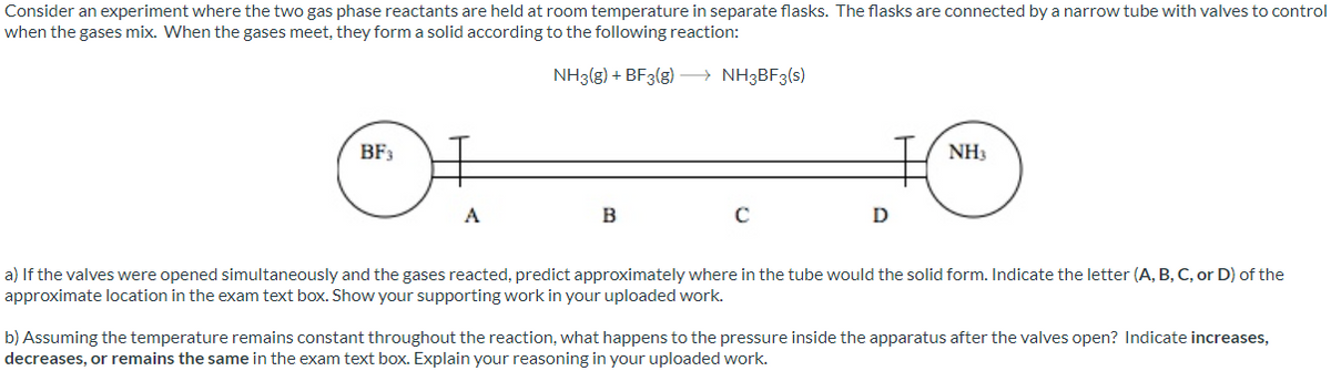 Consider an experiment where the two gas phase reactants are held at room temperature in separate flasks. The flasks are connected by a narrow tube with valves to control
when the gases mix. When the gases meet, they form a solid according to the following reaction:
NH3(g) + BF3(g) → NH3BF3(s)
BF3
NH3
A
B
C
D
a) If the valves were opened simultaneously and the gases reacted, predict approximately where in the tube would the solid form. Indicate the letter (A, B, C, or D) of the
approximate location in the exam text box. Show your supporting work in your uploaded work.
b) Assuming the temperature remains constant throughout the reaction, what happens to the pressure inside the apparatus after the valves open? Indicate increases,
decreases, or remains the same in the exam text box. Explain your reasoning in your uploaded work.
