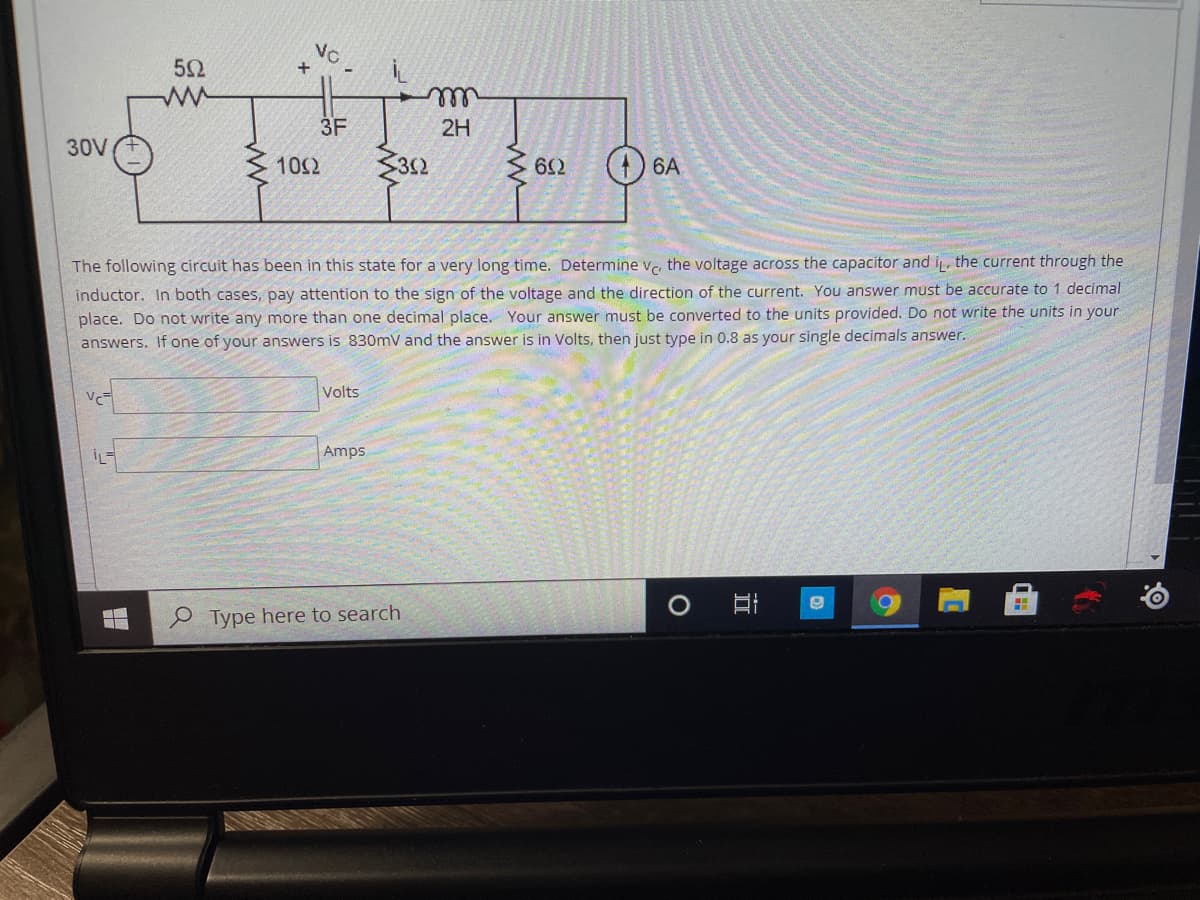 VC
+
52
ell
3F
2H
30V
102
312
Z 612
6A
The following circuit has been in this state for a very long time. Determine v. the voltage across the capacitor and i the current through the
inductor. In both cases, pay attention to the sign of the voltage and the direction of the current. You answer must be accurate to 1 decimal
place. Do not write any more than one decimal place. Your answer must be converted to the units provided. Do not write the units in your
answers. If one of your answers is 830mV and the answer is in Volts, then just type in 0.8 as your single decimals answer.
Volts
İL
Amps
O Type here to search
立
