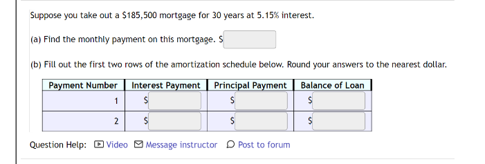 Suppose you take out a $185,500 mortgage for 30 years at 5.15% interest.
(a) Find the monthly payment on this mortgage. S
(b) Fill out the first two rows of the amortization schedule below. Round your answers to the nearest dollar.
Payment Number Interest Payment Principal Payment
Balance of Loan
1
2
Question Help: D Video M Message instructor D Post to forum
