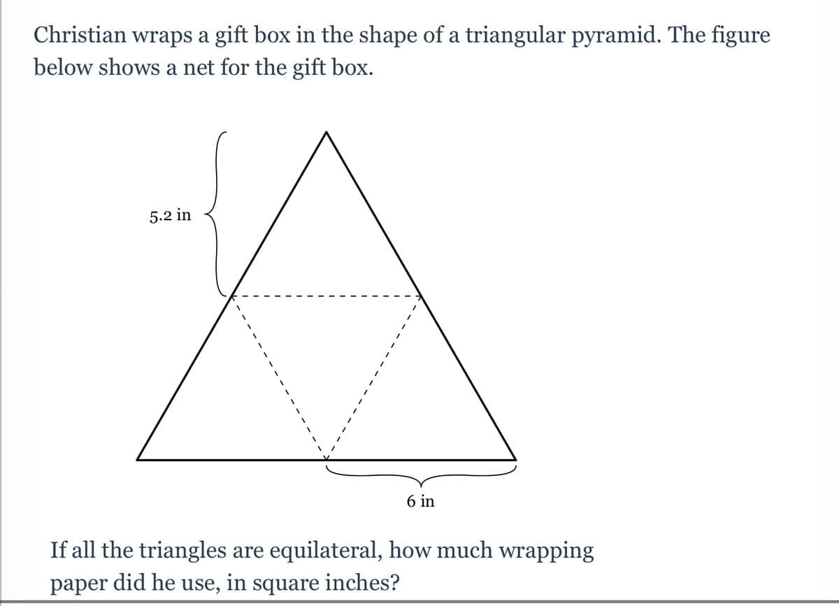 Christian wraps a gift box in the shape of a triangular pyramid. The figure
below shows a net for the gift box.
5.2 in
6 in
If all the triangles are equilateral, how much wrapping
paper did he use, in square inches?

