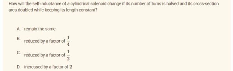 How will the self-inductance of a cylindrical solenoid change if its number of turns is halved and its cross-section
area doubled while keeping its length constant?
A. remain the same
B.
C.
reduced by a factor of
reduced by a factor of
D. increased by a factor of 2