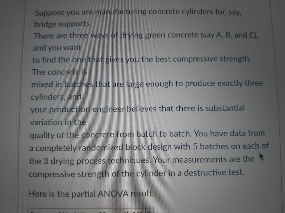 Suppose you are manufacturing concrete cylinders for, say,
bridge supports.
There are three ways of drying green concrete (say A, B, and C),
and you want
to find the one that gives you the best compressive strength.
The concrete is
mixed in batches that are large enough to produce exactly three
cylinders, and
your production engineer believes that there is substantial
variation in the
quality of the concrete from batch to batch. You have data from
a completely randomized block design with 5 batches on each of
the 3 drying process techniques. Your measurements are the
compressive strength of the cylinder in a destructive test.
Here is the partial ANOVA result.
