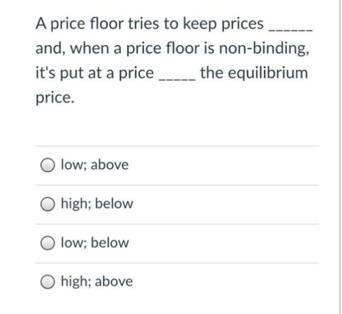 A price floor tries to keep prices
and, when a price floor is non-binding,
it's put at a price the equilibrium
price.
low; above
O high; below
low; below
O high; above
