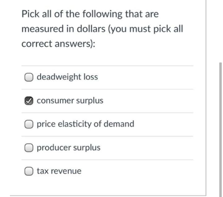 Pick all of the following that are
measured in dollars (you must pick all
correct answers):
O deadweight loss
consumer surplus
O price elasticity of demand
O producer surplus
tax revenue

