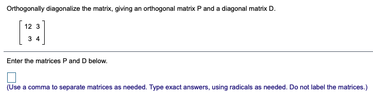 Orthogonally diagonalize the matrix, giving an orthogonal matrix P and a diagonal matrix D.
12 3
3 4
Enter the matrices P and D below.
(Use a comma to separate matrices as needed. Type exact answers, using radicals as needed. Do not label the matrices.)

