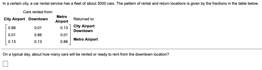 In a certain city, a car rental service has a fleet of about 3000 cars. The pattern of rental and return locations is given by the fractions in the table below.
Cars rented from:
Metro
City Airport Downtown
Returned to:
Airport
0.86
0.13 City Airport
0.01
Downtown
0.01
0.86
0.01
Metro Airport
0.13
0.13
0.86
On a typical day, about how many cars will be rented or ready to rent from the downtown location?
