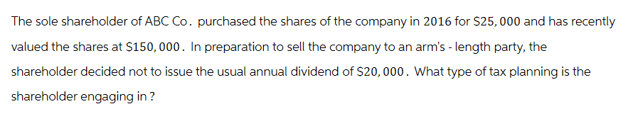The sole shareholder of ABC Co. purchased the shares of the company in 2016 for $25,000 and has recently
valued the shares at $150,000. In preparation to sell the company to an arm's - length party, the
shareholder decided not to issue the usual annual dividend of $20,000. What type of tax planning is the
shareholder engaging in?